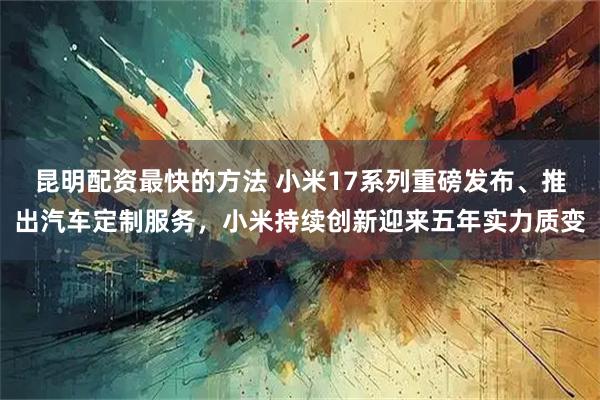 昆明配资最快的方法 小米17系列重磅发布、推出汽车定制服务，小米持续创新迎来五年实力质变