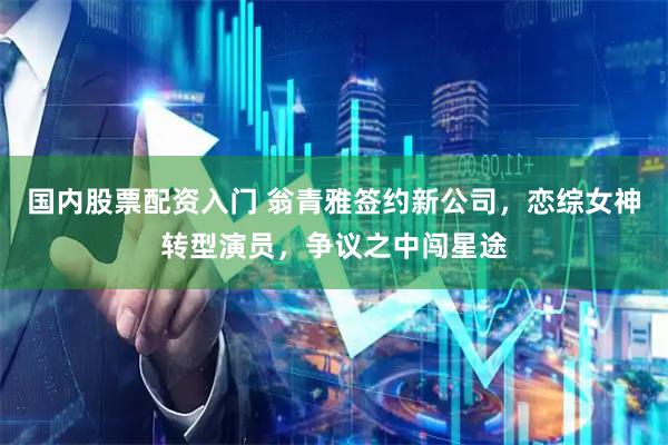 国内股票配资入门 翁青雅签约新公司，恋综女神转型演员，争议之中闯星途