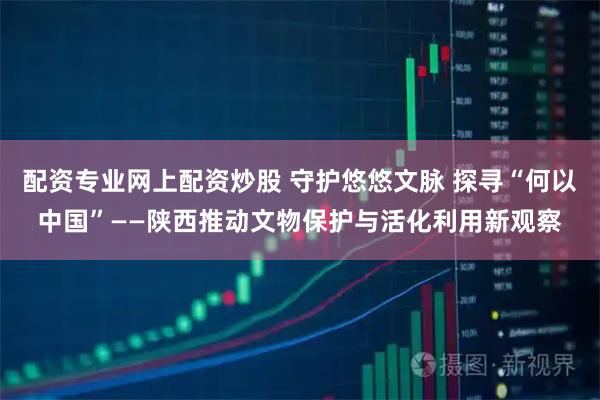 配资专业网上配资炒股 守护悠悠文脉 探寻“何以中国”——陕西推动文物保护与活化利用新观察