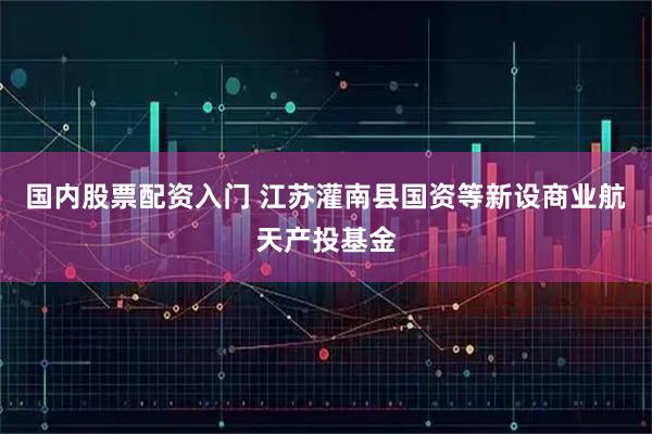 国内股票配资入门 江苏灌南县国资等新设商业航天产投基金